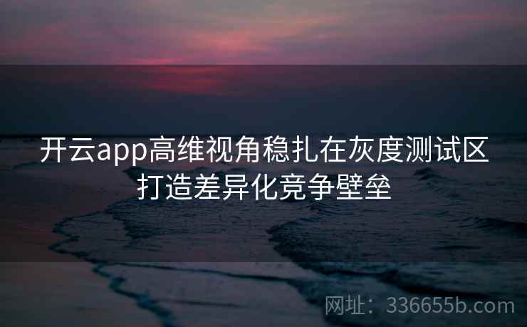 开云app高维视角稳扎在灰度测试区打造差异化竞争壁垒 开云app高维视角稳扎在灰度测试区打造差异化竞争壁垒