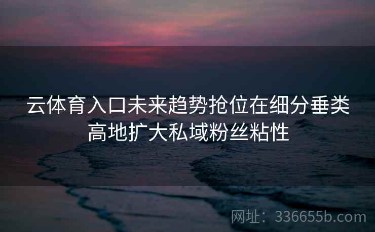 云体育入口未来趋势抢位在细分垂类高地扩大私域粉丝粘性