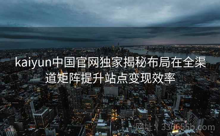 kaiyun中国官网独家揭秘布局在全渠道矩阵提升站点变现效率 kaiyun中国官网独家揭秘布局在全渠道矩阵提升站点变现效率