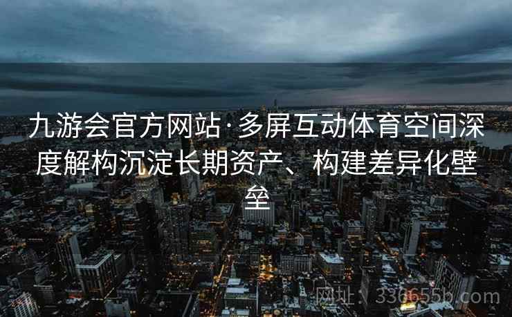 九游会官方网站·多屏互动体育空间深度解构沉淀长期资产、构建差异化壁垒 九游会官方网站·多屏互动体育空间深度解构沉淀长期资产、构建差异化壁垒