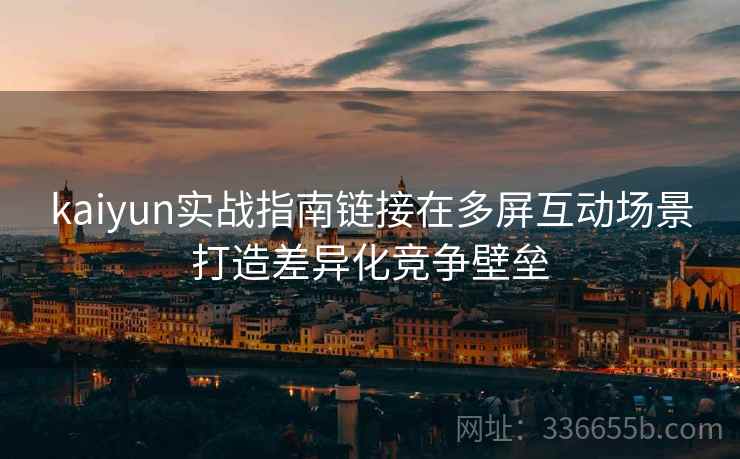 kaiyun实战指南链接在多屏互动场景打造差异化竞争壁垒 kaiyun实战指南链接在多屏互动场景打造差异化竞争壁垒