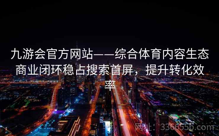 九游会官方网站——综合体育内容生态商业闭环稳占搜索首屏，提升转化效率
