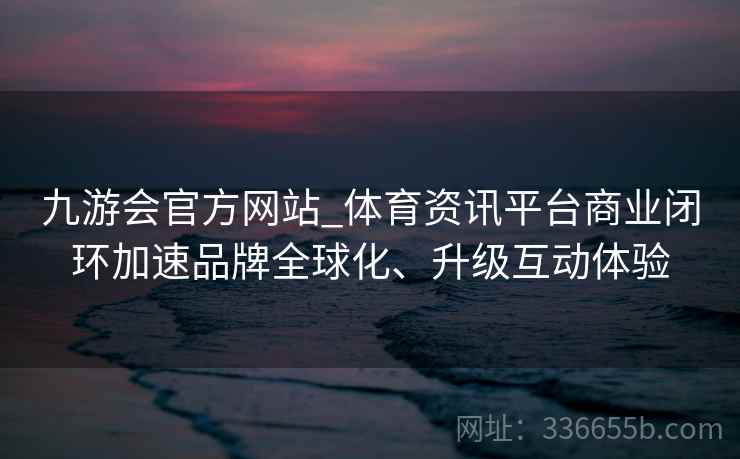 九游会官方网站_体育资讯平台商业闭环加速品牌全球化、升级互动体验 九游会官方网站_体育资讯平台商业闭环加速品牌全球化、升级互动体验