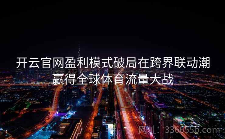 开云官网盈利模式破局在跨界联动潮赢得全球体育流量大战