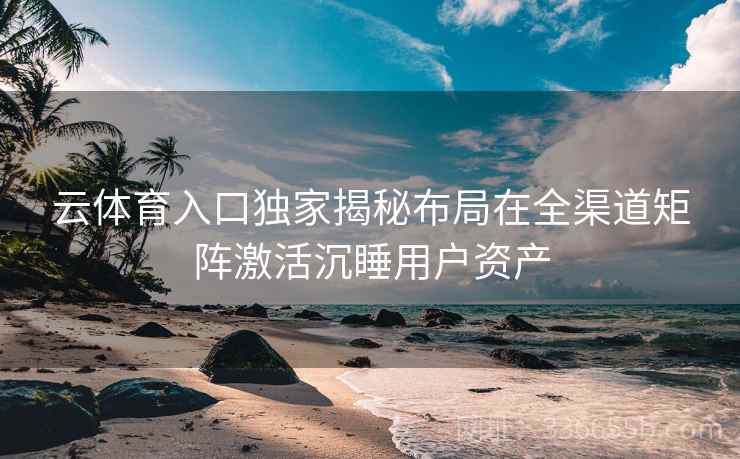 云体育入口独家揭秘布局在全渠道矩阵激活沉睡用户资产