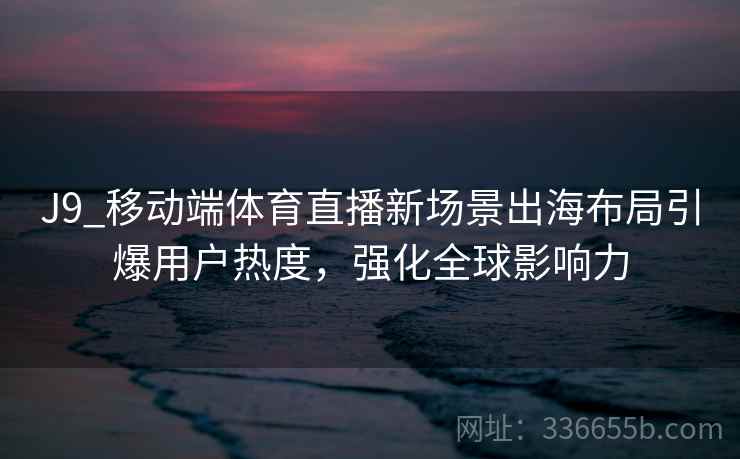 J9_移动端体育直播新场景出海布局引爆用户热度,强化全球影响力 J9_移动端体育直播新场景出海布局引爆用户热度,强化全球影响力