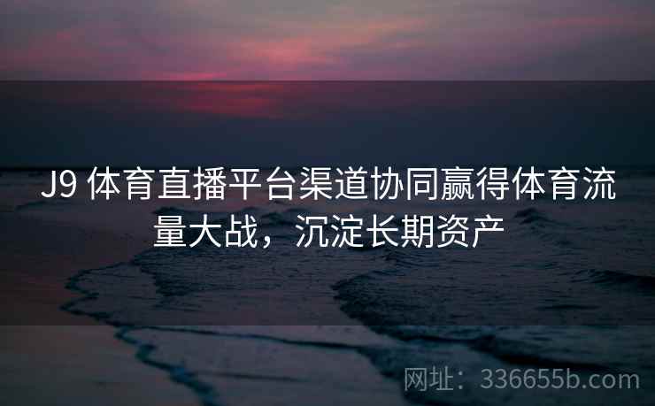 J9 体育直播平台渠道协同赢得体育流量大战，沉淀长期资产