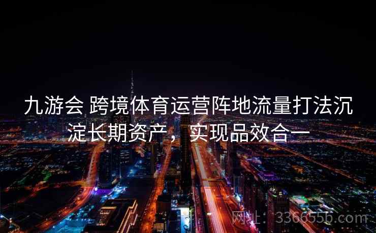 九游会 跨境体育运营阵地流量打法沉淀长期资产，实现品效合一