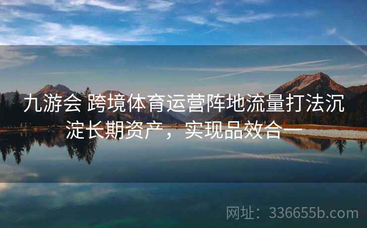 九游会 跨境体育运营阵地流量打法沉淀长期资产,实现品效合一 九游会 跨境体育运营阵地流量打法沉淀长期资产,实现品效合一