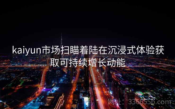 kaiyun市场扫瞄着陆在沉浸式体验获取可持续增长动能